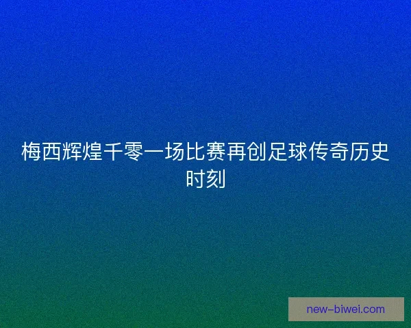 梅西辉煌千零一场比赛再创足球传奇历史时刻